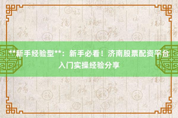 **新手经验型**：新手必看！济南股票配资平台入门实操经验分享