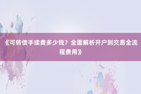 《可转债手续费多少钱？全面解析开户到交易全流程费用》