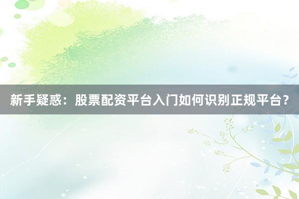 新手疑惑：股票配资平台入门如何识别正规平台？