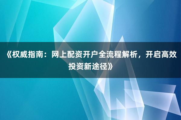 《权威指南：网上配资开户全流程解析，开启高效投资新途径》