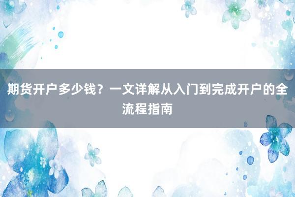 期货开户多少钱？一文详解从入门到完成开户的全流程指南