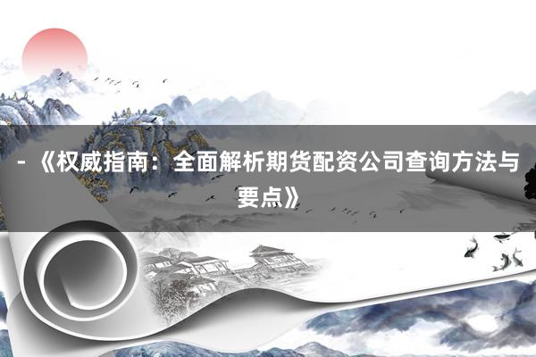 - 《权威指南：全面解析期货配资公司查询方法与要点》