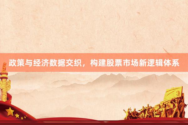 政策与经济数据交织，构建股票市场新逻辑体系