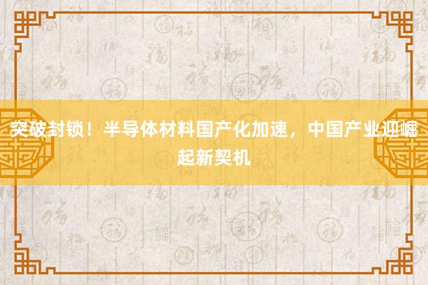 突破封锁！半导体材料国产化加速，中国产业迎崛起新契机