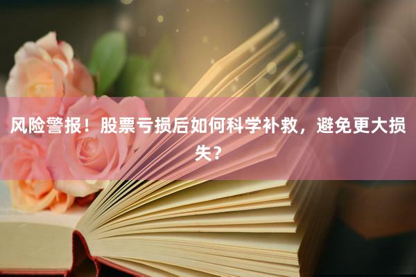 风险警报！股票亏损后如何科学补救，避免更大损失？