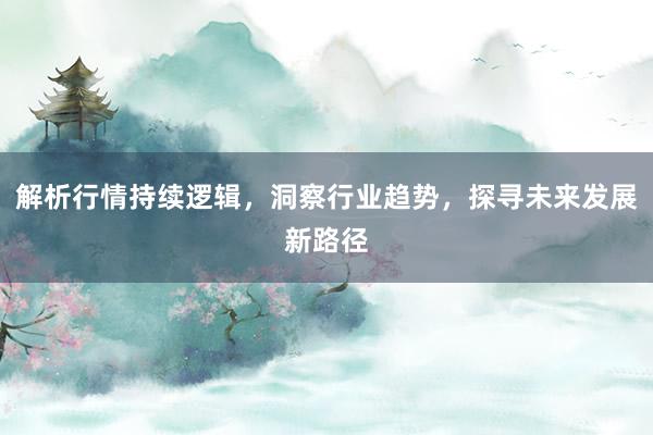 解析行情持续逻辑，洞察行业趋势，探寻未来发展新路径