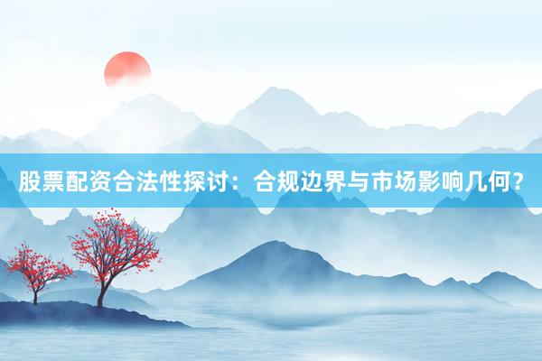 股票配资合法性探讨：合规边界与市场影响几何？