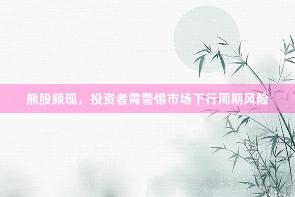 熊股频现，投资者需警惕市场下行周期风险