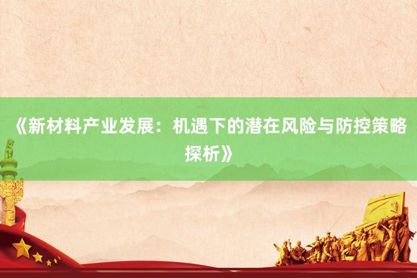 《新材料产业发展：机遇下的潜在风险与防控策略探析》
