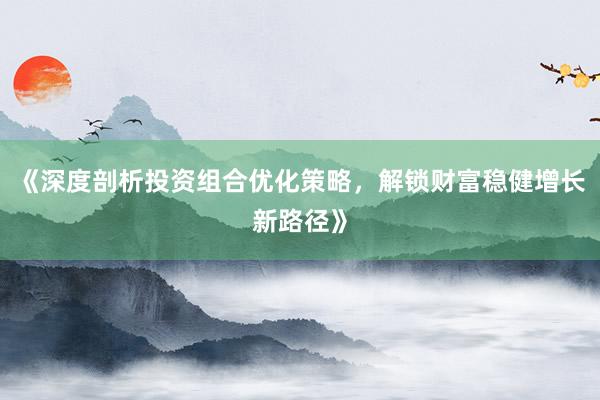 《深度剖析投资组合优化策略，解锁财富稳健增长新路径》