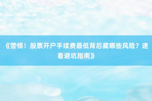 《警惕！股票开户手续费最低背后藏哪些风险？速看避坑指南》