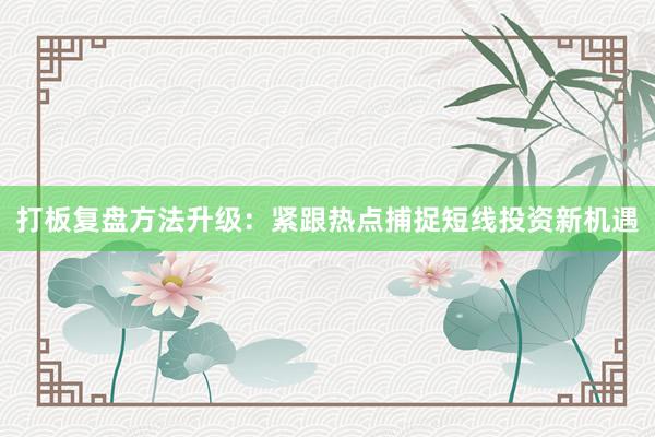 打板复盘方法升级：紧跟热点捕捉短线投资新机遇
