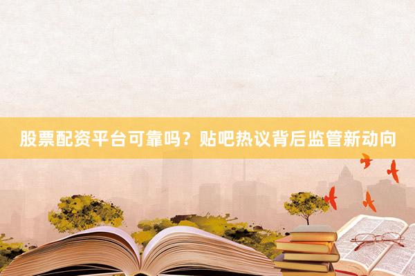 股票配资平台可靠吗？贴吧热议背后监管新动向