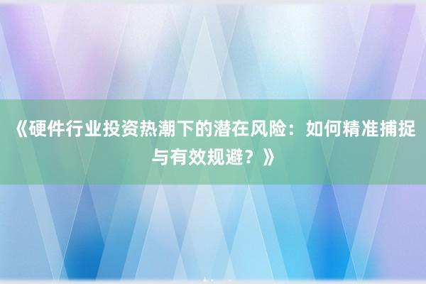 《硬件行业投资热潮下的潜在风险：如何精准捕捉与有效规避？》