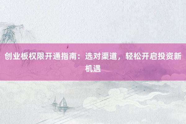 创业板权限开通指南：选对渠道，轻松开启投资新机遇
