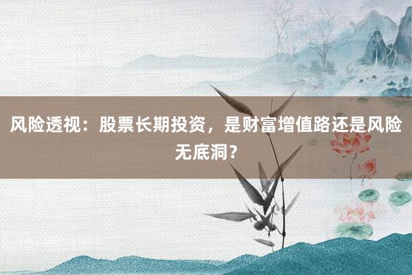 风险透视：股票长期投资，是财富增值路还是风险无底洞？