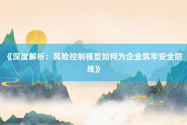 《深度解析：风险控制模型如何为企业筑牢安全防线》