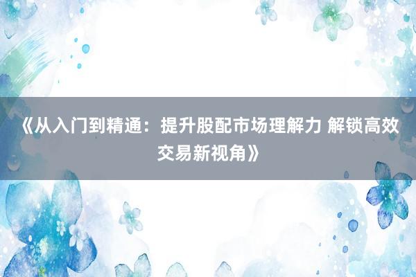 《从入门到精通：提升股配市场理解力 解锁高效交易新视角》