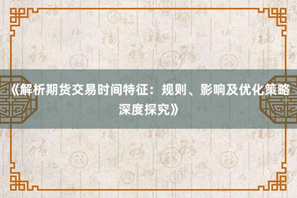 《解析期货交易时间特征：规则、影响及优化策略深度探究》