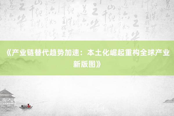 《产业链替代趋势加速：本土化崛起重构全球产业新版图》