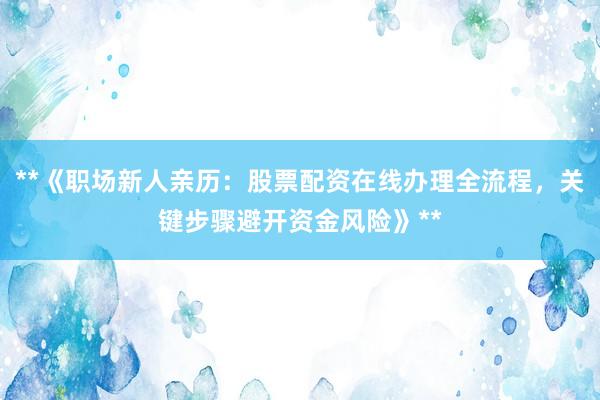 **《职场新人亲历：股票配资在线办理全流程，关键步骤避开资金风险》**