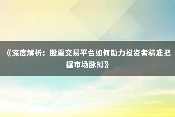 《深度解析:股票交易平台如何助力投资者精准把握市场脉搏》