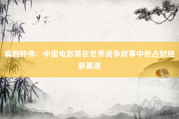 编剧钟伟：中国电影需在世界战争叙事中抢占财经新赛道