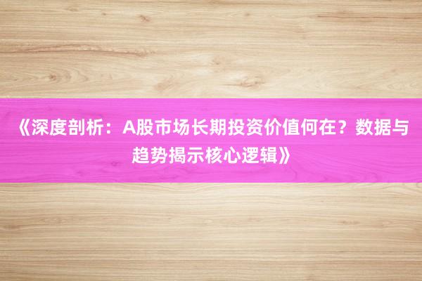 《深度剖析：A股市场长期投资价值何在？数据与趋势揭示核心逻辑》