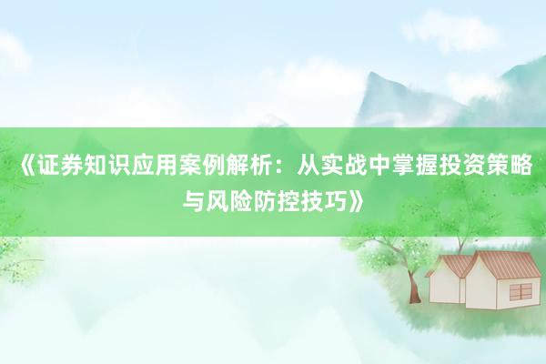 《证券知识应用案例解析：从实战中掌握投资策略与风险防控技巧》