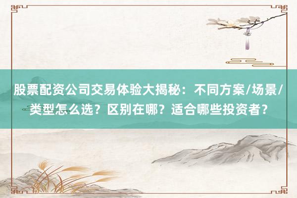 股票配资公司交易体验大揭秘:不同方案/场景/类型怎么选?区别在哪?适合哪些投资者?